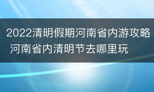 2022清明假期河南省内游攻略 河南省内清明节去哪里玩