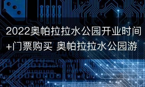 2022奥帕拉拉水公园开业时间+门票购买 奥帕拉拉水公园游玩注意事项