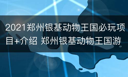 2021郑州银基动物王国必玩项目+介绍 郑州银基动物王国游玩项目