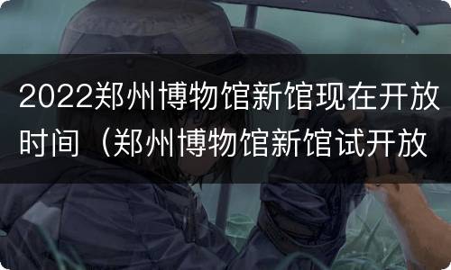 2022郑州博物馆新馆现在开放时间（郑州博物馆新馆试开放）