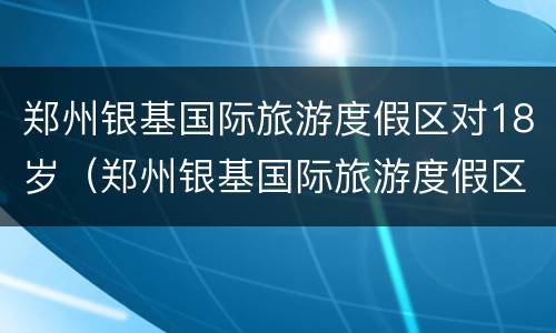 郑州银基国际旅游度假区对18岁（郑州银基国际旅游度假区门票多少钱）