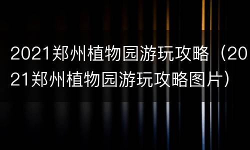 2021郑州植物园游玩攻略（2021郑州植物园游玩攻略图片）