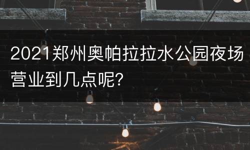 2021郑州奥帕拉拉水公园夜场营业到几点呢？