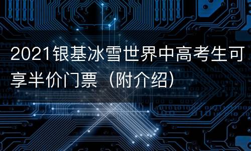 2021银基冰雪世界中高考生可享半价门票（附介绍）