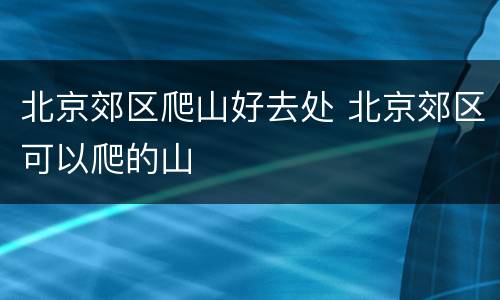 北京郊区爬山好去处 北京郊区可以爬的山