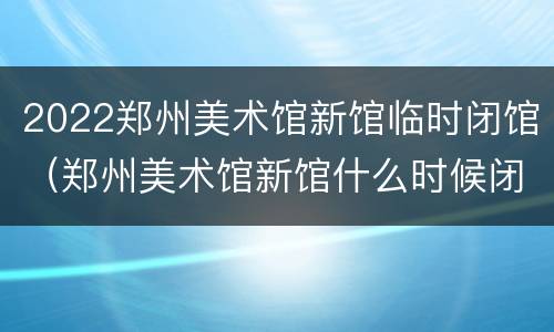 2022郑州美术馆新馆临时闭馆（郑州美术馆新馆什么时候闭馆）