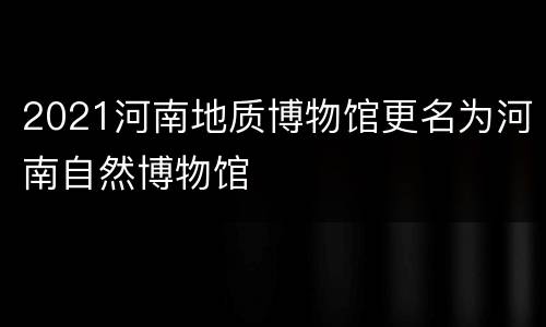 2021河南地质博物馆更名为河南自然博物馆