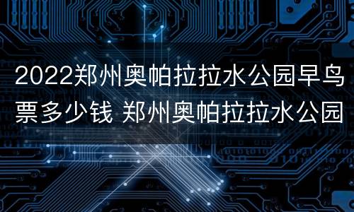 2022郑州奥帕拉拉水公园早鸟票多少钱 郑州奥帕拉拉水公园什么时候开始?