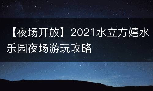 【夜场开放】2021水立方嬉水乐园夜场游玩攻略