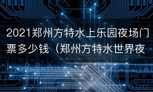 2021郑州方特水上乐园夜场门票多少钱（郑州方特水世界夜场开放时间）