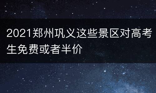 2021郑州巩义这些景区对高考生免费或者半价