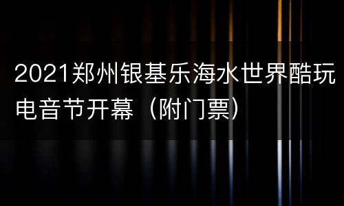 2021郑州银基乐海水世界酷玩电音节开幕（附门票）