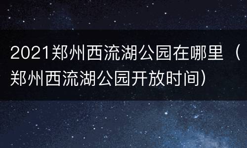 2021郑州西流湖公园在哪里（郑州西流湖公园开放时间）