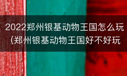 2022郑州银基动物王国怎么玩（郑州银基动物王国好不好玩）