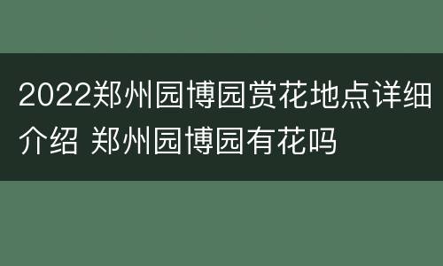 2022郑州园博园赏花地点详细介绍 郑州园博园有花吗