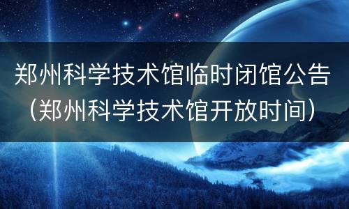 郑州科学技术馆临时闭馆公告（郑州科学技术馆开放时间）