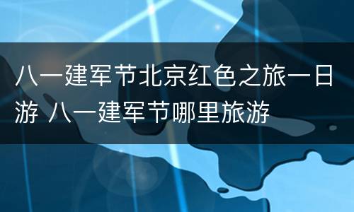 八一建军节北京红色之旅一日游 八一建军节哪里旅游