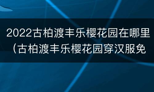 2022古柏渡丰乐樱花园在哪里（古柏渡丰乐樱花园穿汉服免门票吗）