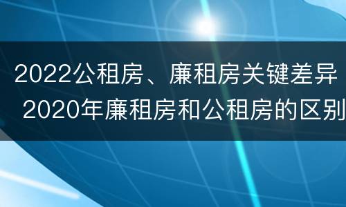 2022公租房、廉租房关键差异 2020年廉租房和公租房的区别