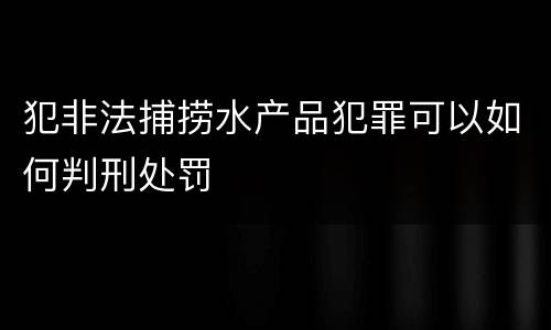 犯非法捕捞水产品犯罪可以如何判刑处罚