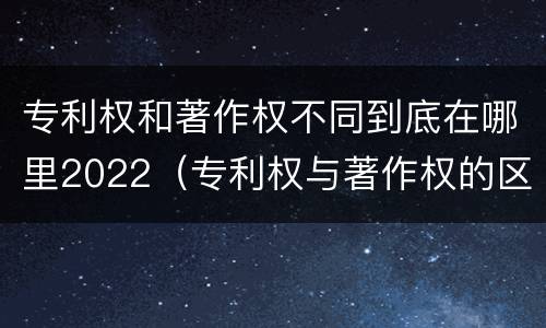 专利权和著作权不同到底在哪里2022（专利权与著作权的区别与联系）