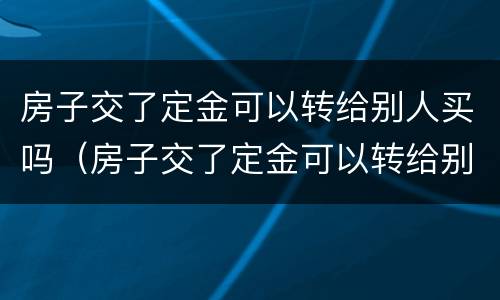 房子交了定金可以转给别人买吗（房子交了定金可以转给别人买吗）