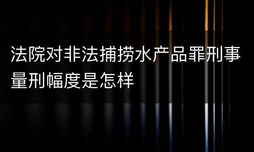 法院对非法捕捞水产品罪刑事量刑幅度是怎样