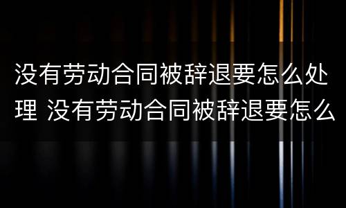 没有劳动合同被辞退要怎么处理 没有劳动合同被辞退要怎么处理呢