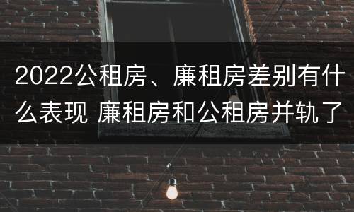 2022公租房、廉租房差别有什么表现 廉租房和公租房并轨了吗