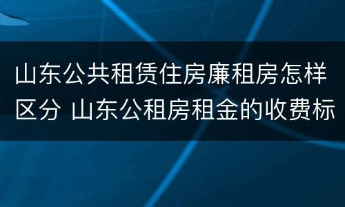 山东公共租赁住房廉租房怎样区分 山东公租房租金的收费标准