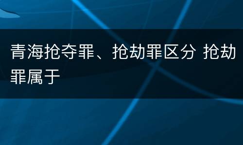 青海抢夺罪、抢劫罪区分 抢劫罪属于