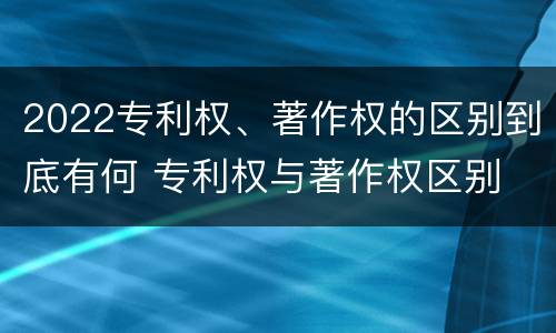 2022专利权、著作权的区别到底有何 专利权与著作权区别