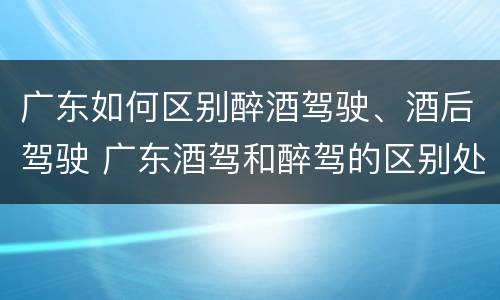 广东如何区别醉酒驾驶、酒后驾驶 广东酒驾和醉驾的区别处罚