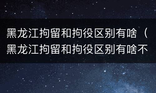 黑龙江拘留和拘役区别有啥（黑龙江拘留和拘役区别有啥不一样）