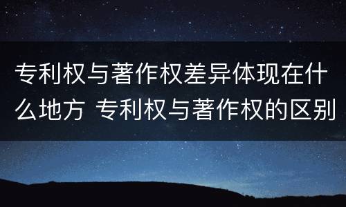 专利权与著作权差异体现在什么地方 专利权与著作权的区别与联系