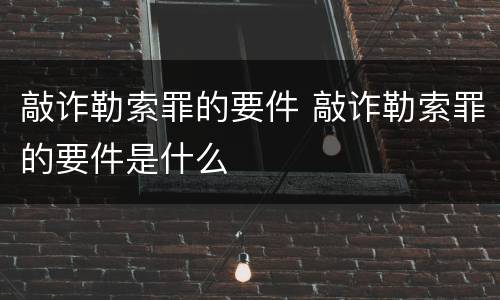 敲诈勒索罪的要件 敲诈勒索罪的要件是什么