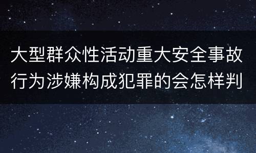 大型群众性活动重大安全事故行为涉嫌构成犯罪的会怎样判罚