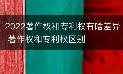 2022著作权和专利权有啥差异 著作权和专利权区别