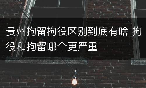 贵州拘留拘役区别到底有啥 拘役和拘留哪个更严重