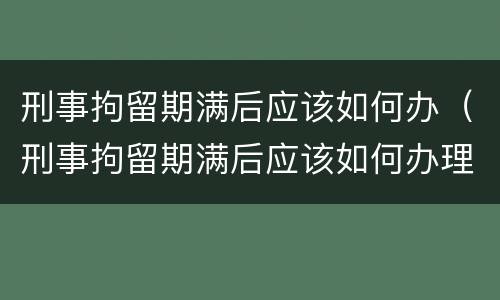 刑事拘留期满后应该如何办（刑事拘留期满后应该如何办理）