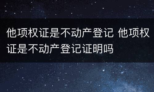 他项权证是不动产登记 他项权证是不动产登记证明吗