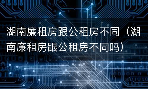 湖南廉租房跟公租房不同（湖南廉租房跟公租房不同吗）