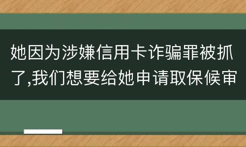 她因为涉嫌信用卡诈骗罪被抓了,我们想要给她申请取保候审,请问要怎么申请