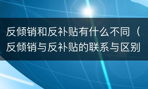 反倾销和反补贴有什么不同（反倾销与反补贴的联系与区别）