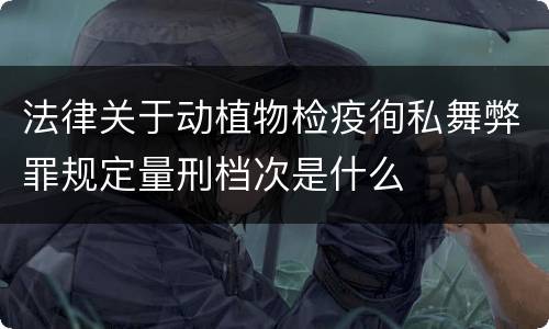 法律关于动植物检疫徇私舞弊罪规定量刑档次是什么