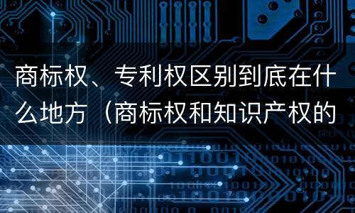 商标权、专利权区别到底在什么地方（商标权和知识产权的区别）