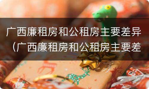 广西廉租房和公租房主要差异（广西廉租房和公租房主要差异是什么）