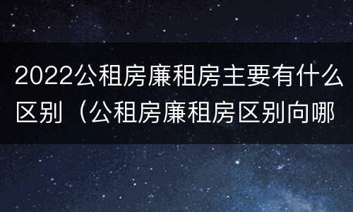 2022公租房廉租房主要有什么区别（公租房廉租房区别向哪儿申请）