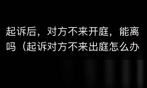 起诉后，对方不来开庭，能离吗（起诉对方不来出庭怎么办）