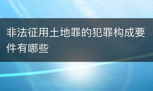 非法征用土地罪的犯罪构成要件有哪些